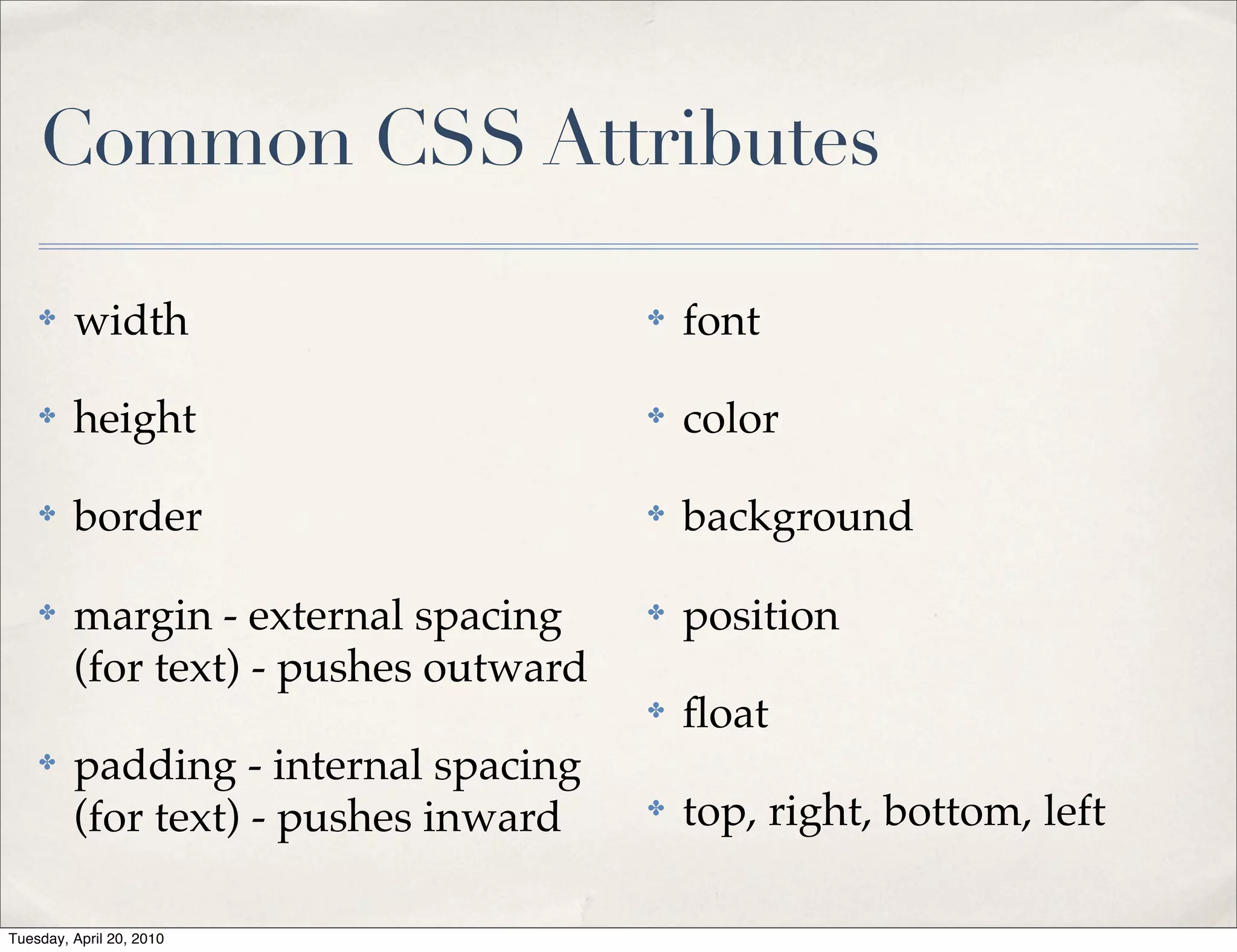 Common CSS Attributes

    ✤    width                         ✤   font

    ✤    height                        ✤   color

    ✤    border                        ✤   background

    ✤    margin - external spacing     ✤   position
         (for text) - pushes outward
                                       ✤   ﬂoat
    ✤    padding - internal spacing
         (for text) - pushes inward    ✤   top, right, bottom, left

Tuesday, April 20, 2010
 