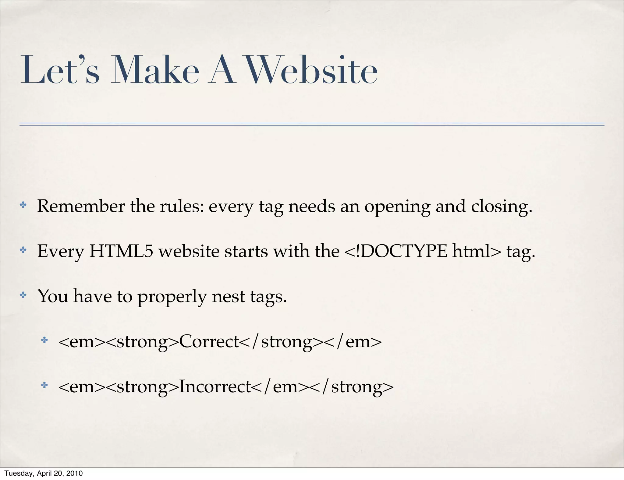 Let’s Make A Website


    ✤    Remember the rules: every tag needs an opening and closing.

    ✤    Every HTML5 website starts with the <!DOCTYPE html> tag.

    ✤    You have to properly nest tags.

          ✤    <em><strong>Correct</strong></em>

          ✤    <em><strong>Incorrect</em></strong>



Tuesday, April 20, 2010
 