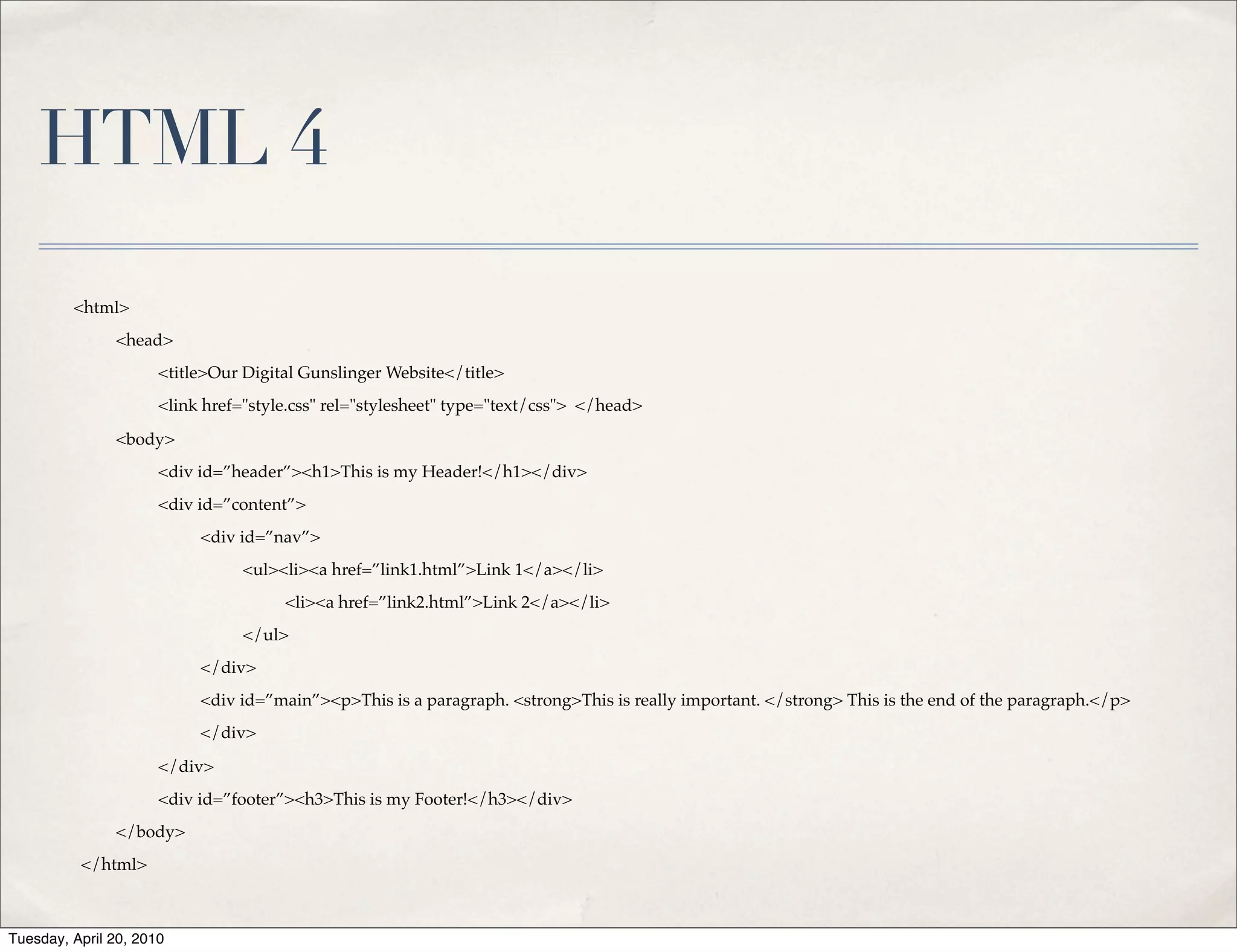 HTML 4
         <html>
               <head>
                      <title>Our Digital Gunslinger Website</title>
                      <link href="style.css" rel="stylesheet" type="text/css"> </head>

               <body>
                      <div id=”header”><h1>This is my Header!</h1></div>
                      <div id=”content”>
                           <div id=”nav”>
                                 <ul><li><a href=”link1.html”>Link 1</a></li>
                                      <li><a href=”link2.html”>Link 2</a></li>
                                 </ul>
                           </div>
                           <div id=”main”><p>This is a paragraph. <strong>This is really important. </strong> This is the end of the paragraph.</p>
                           </div>

                      </div>
                      <div id=”footer”><h3>This is my Footer!</h3></div>
               </body>
          </html>



Tuesday, April 20, 2010
 