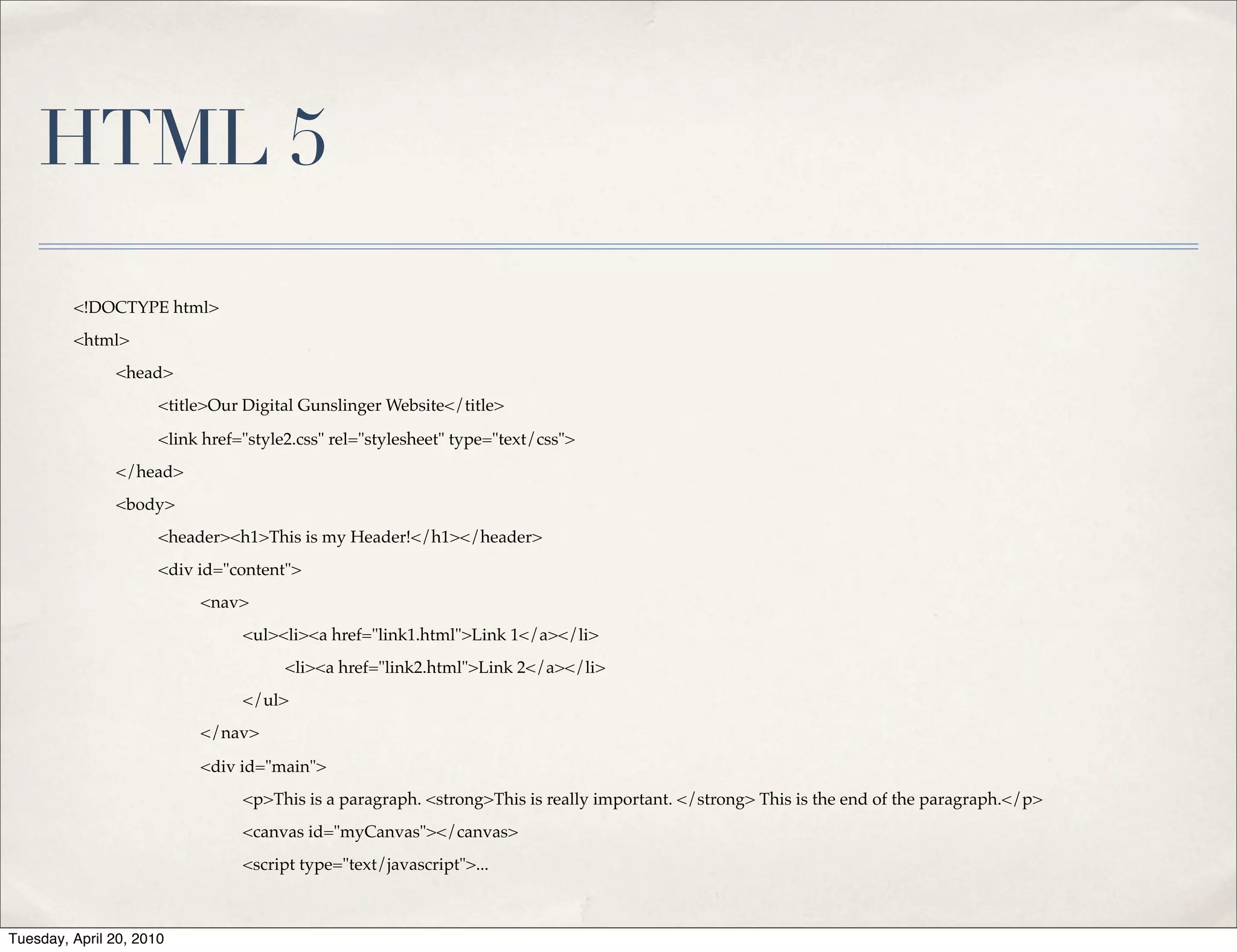 HTML 5
         <!DOCTYPE html>
         <html>
               <head>
                      <title>Our Digital Gunslinger Website</title>

                      <link href="style2.css" rel="stylesheet" type="text/css">
               </head>
               <body>
                      <header><h1>This is my Header!</h1></header>
                      <div id="content">
                           <nav>
                                 <ul><li><a href="link1.html">Link 1</a></li>
                                       <li><a href="link2.html">Link 2</a></li>
                                 </ul>
                           </nav>

                           <div id="main">
                                 <p>This is a paragraph. <strong>This is really important. </strong> This is the end of the paragraph.</p>
                                 <canvas id="myCanvas"></canvas>
                                 <script type="text/javascript">...



Tuesday, April 20, 2010
 