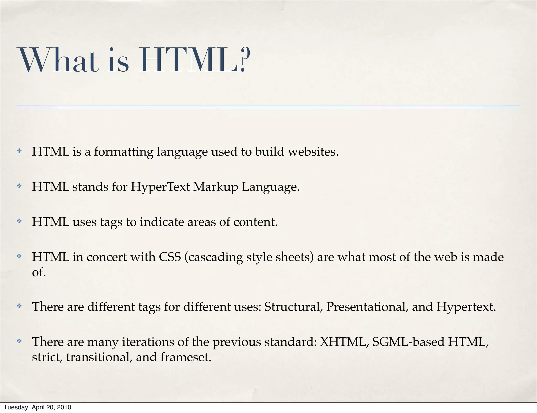 What is HTML?

    ✤    HTML is a formatting language used to build websites.

    ✤    HTML stands for HyperText Markup Language.

    ✤    HTML uses tags to indicate areas of content.

    ✤    HTML in concert with CSS (cascading style sheets) are what most of the web is made
         of.

    ✤    There are different tags for different uses: Structural, Presentational, and Hypertext.

    ✤    There are many iterations of the previous standard: XHTML, SGML-based HTML,
         strict, transitional, and frameset.


Tuesday, April 20, 2010
 