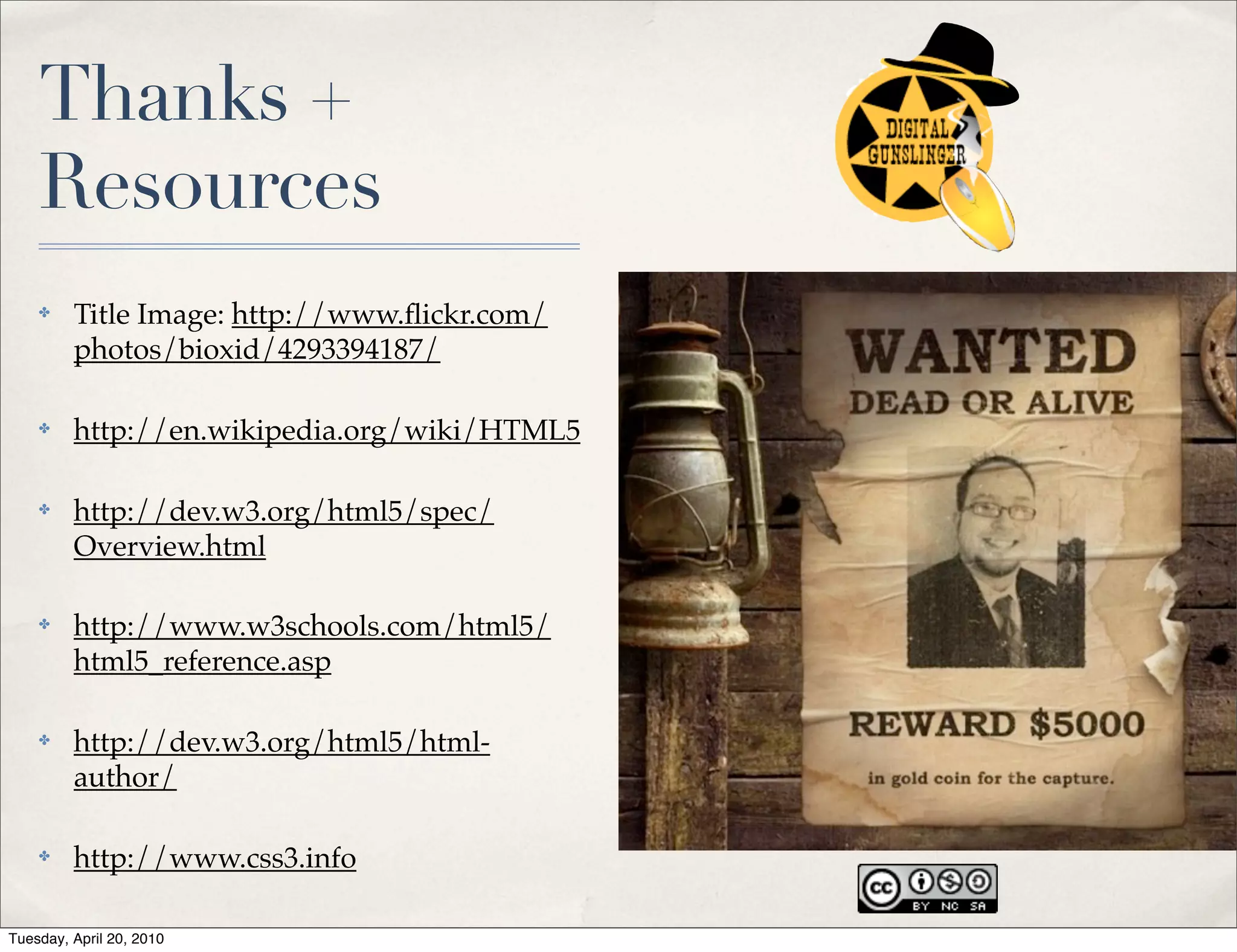 Thanks +
    Resources
    ✤    Title Image: http://www.ﬂickr.com/
         photos/bioxid/4293394187/

    ✤    http://en.wikipedia.org/wiki/HTML5

    ✤    http://dev.w3.org/html5/spec/
         Overview.html

    ✤    http://www.w3schools.com/html5/
         html5_reference.asp

    ✤    http://dev.w3.org/html5/html-
         author/

    ✤    http://www.css3.info

Tuesday, April 20, 2010
 