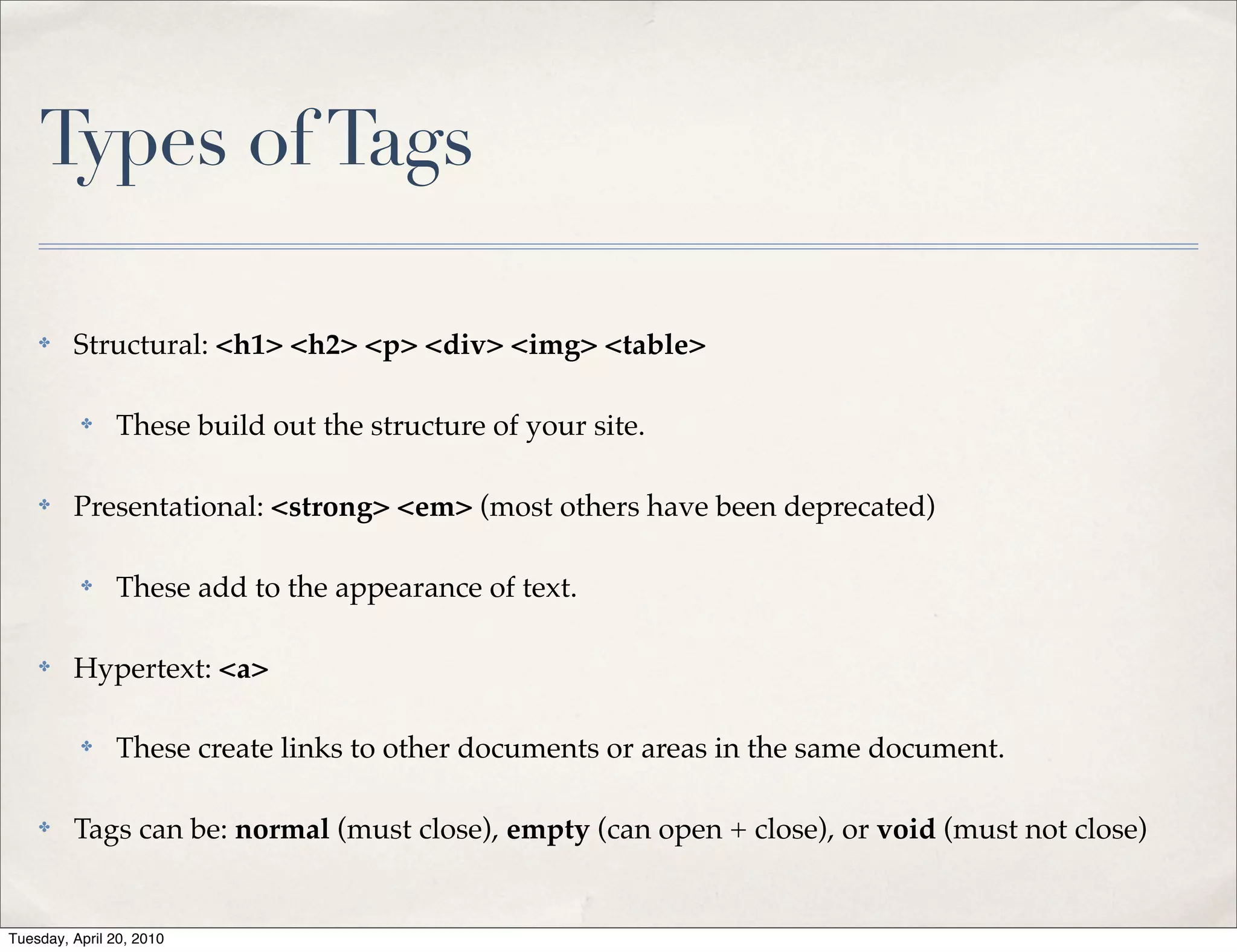 Types of Tags

    ✤    Structural: <h1> <h2> <p> <div> <img> <table>

          ✤    These build out the structure of your site.

    ✤    Presentational: <strong> <em> (most others have been deprecated)

          ✤    These add to the appearance of text.

    ✤    Hypertext: <a>

          ✤    These create links to other documents or areas in the same document.

    ✤    Tags can be: normal (must close), empty (can open + close), or void (must not close)


Tuesday, April 20, 2010
 