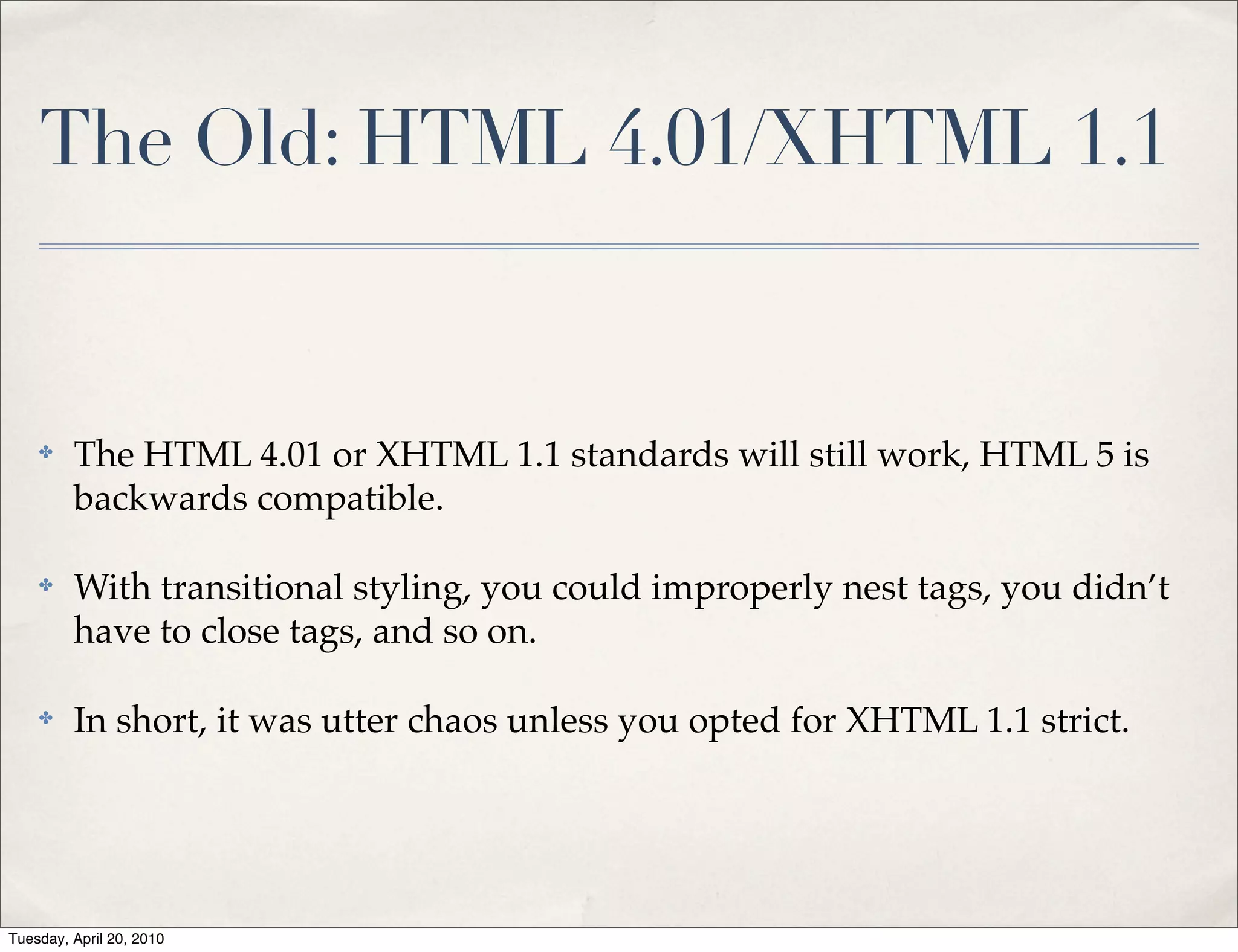 The Old: HTML 4.01/XHTML 1.1


    ✤    The HTML 4.01 or XHTML 1.1 standards will still work, HTML 5 is
         backwards compatible.

    ✤    With transitional styling, you could improperly nest tags, you didn’t
         have to close tags, and so on.

    ✤    In short, it was utter chaos unless you opted for XHTML 1.1 strict.




Tuesday, April 20, 2010
 