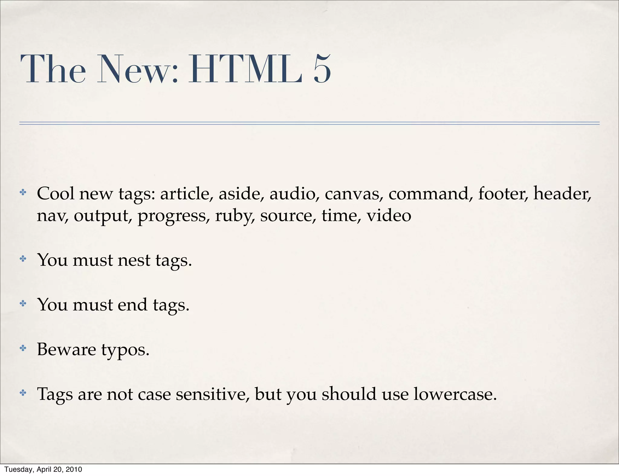 The New: HTML 5

    ✤    Cool new tags: article, aside, audio, canvas, command, footer, header,
         nav, output, progress, ruby, source, time, video

    ✤    You must nest tags.

    ✤    You must end tags.

    ✤    Beware typos.

    ✤    Tags are not case sensitive, but you should use lowercase.


Tuesday, April 20, 2010
 