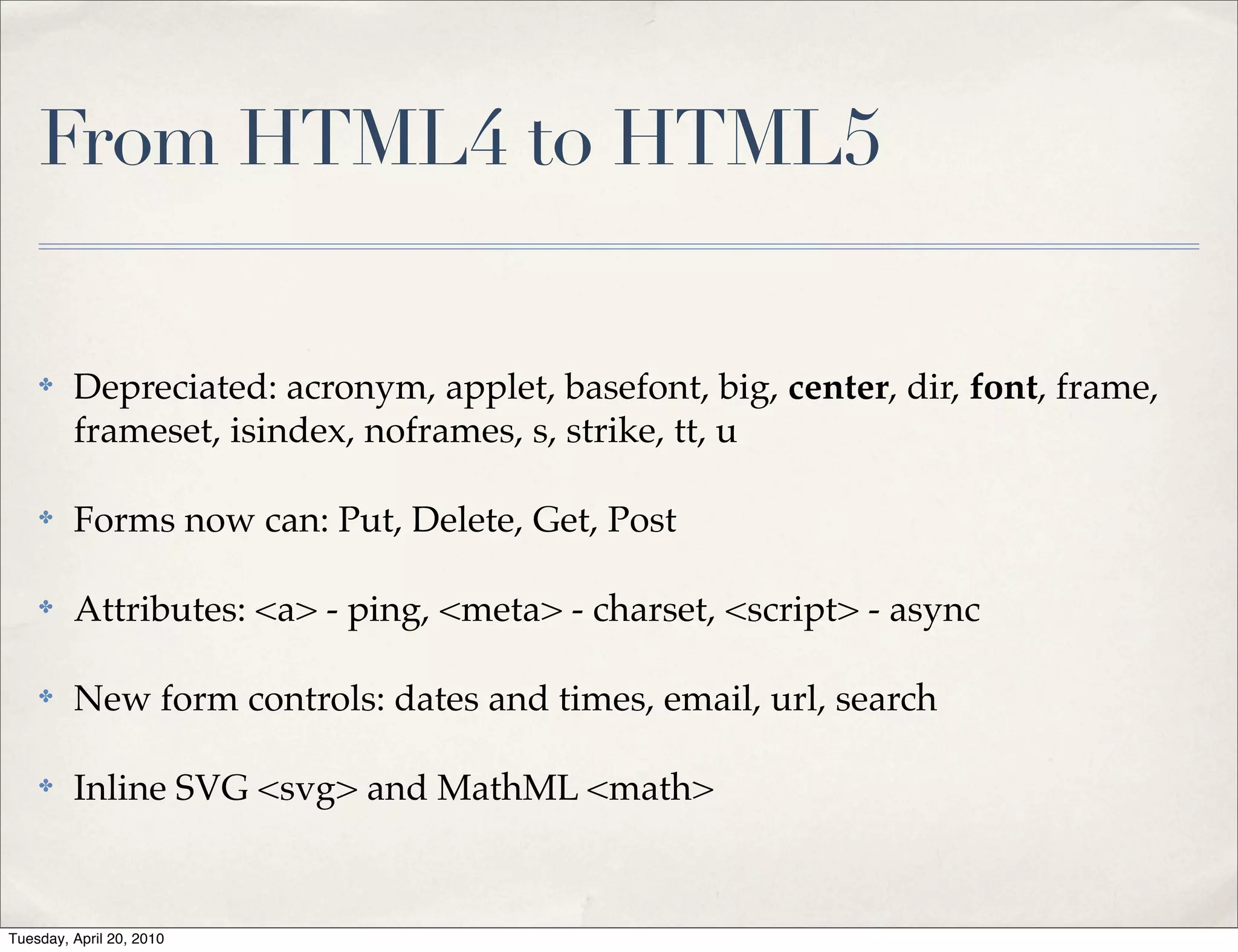 From HTML4 to HTML5

    ✤    Depreciated: acronym, applet, basefont, big, center, dir, font, frame,
         frameset, isindex, noframes, s, strike, tt, u

    ✤    Forms now can: Put, Delete, Get, Post

    ✤    Attributes: <a> - ping, <meta> - charset, <script> - async

    ✤    New form controls: dates and times, email, url, search

    ✤    Inline SVG <svg> and MathML <math>


Tuesday, April 20, 2010
 