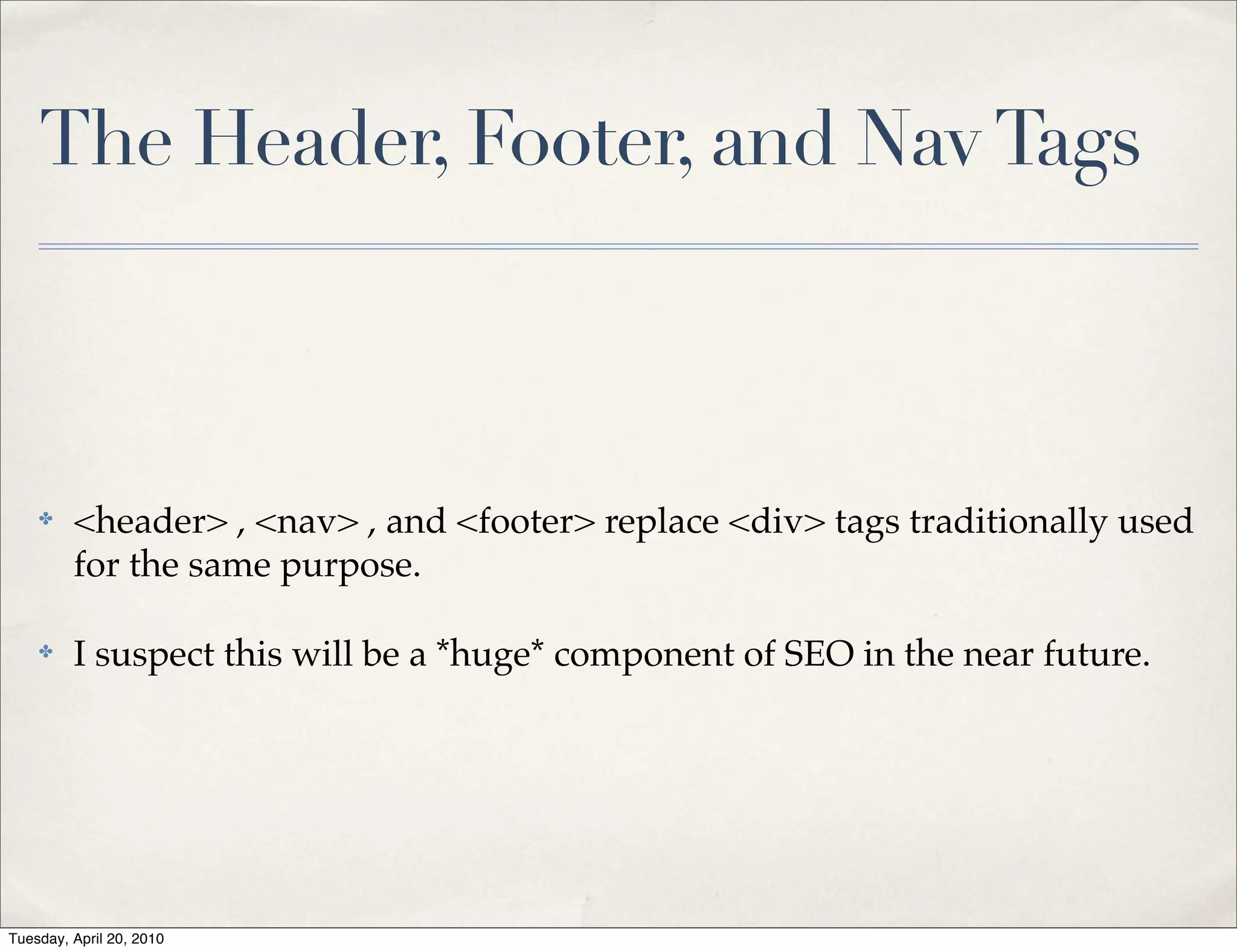 The Header, Footer, and Nav Tags



    ✤    <header> , <nav> , and <footer> replace <div> tags traditionally used
         for the same purpose.

    ✤    I suspect this will be a *huge* component of SEO in the near future.




Tuesday, April 20, 2010
 