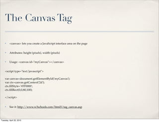 The Canvas Tag

    ✤    <canvas> lets you create a JavaScript interface area on the page


    ✤    Attributes: height (pixels), width (pixels)


    ✤    Usage: <canvas id="myCanvas"></canvas>


    <script type="text/javascript">

    var canvas=document.getElementById('myCanvas');
    var ctx=canvas.getContext('2d');
    ctx.ﬁllStyle='#FF0000';
    ctx.ﬁllRect(0,0,80,100);

    </script>


    ✤    See it: http://www.w3schools.com/html5/tag_canvas.asp



Tuesday, April 20, 2010
 
