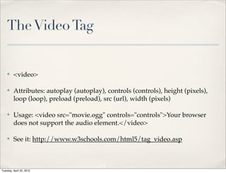 The Video Tag


    ✤    <video>

    ✤    Attributes: autoplay (autoplay), controls (controls), height (pixels),
         loop (loop), preload (preload), src (url), width (pixels)

    ✤    Usage: <video src="movie.ogg" controls="controls">Your browser
         does not support the audio element.</video>

    ✤    See it: http://www.w3schools.com/html5/tag_video.asp



Tuesday, April 20, 2010
 