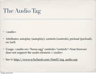 The Audio Tag


    ✤    <audio>

    ✤    Attributes: autoplay (autoplay), controls (controls), preload (preload),
         src (url)

    ✤    Usage: <audio src="horse.ogg" controls="controls">Your browser
         does not support the audio element.</audio>

    ✤    See it: http://www.w3schools.com/html5/tag_audio.asp



Tuesday, April 20, 2010
 