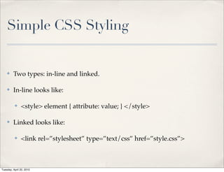 Simple CSS Styling


    ✤    Two types: in-line and linked.

    ✤    In-line looks like:

          ✤    <style> element { attribute: value; } </style>

    ✤    Linked looks like:

          ✤    <link rel=”stylesheet” type=”text/css” href=”style.css”>



Tuesday, April 20, 2010
 