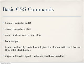 Basic CSS Commands

    ✤    #name - indicates an ID

    ✤    .name - indicates a class

    ✤    name - indicates an element alone

    ✤    For example:

    ✤    #cars { border: 10px solid black; } gives the element with the ID cars a
         10px solid black border.

    ✤    img.jetta { border: 0px; } -- what do you think this does?

Tuesday, April 20, 2010
 