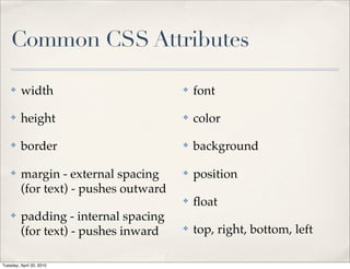 Common CSS Attributes

    ✤    width                         ✤   font

    ✤    height                        ✤   color

    ✤    border                        ✤   background

    ✤    margin - external spacing     ✤   position
         (for text) - pushes outward
                                       ✤   ﬂoat
    ✤    padding - internal spacing
         (for text) - pushes inward    ✤   top, right, bottom, left

Tuesday, April 20, 2010
 