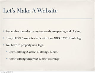 Let’s Make A Website


    ✤    Remember the rules: every tag needs an opening and closing.

    ✤    Every HTML5 website starts with the <!DOCTYPE html> tag.

    ✤    You have to properly nest tags.

          ✤    <em><strong>Correct</strong></em>

          ✤    <em><strong>Incorrect</em></strong>



Tuesday, April 20, 2010
 