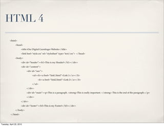 HTML 4
         <html>
               <head>
                      <title>Our Digital Gunslinger Website</title>
                      <link href="style.css" rel="stylesheet" type="text/css"> </head>

               <body>
                      <div id=”header”><h1>This is my Header!</h1></div>
                      <div id=”content”>
                           <div id=”nav”>
                                 <ul><li><a href=”link1.html”>Link 1</a></li>
                                      <li><a href=”link2.html”>Link 2</a></li>
                                 </ul>
                           </div>
                           <div id=”main”><p>This is a paragraph. <strong>This is really important. </strong> This is the end of the paragraph.</p>
                           </div>

                      </div>
                      <div id=”footer”><h3>This is my Footer!</h3></div>
               </body>
          </html>



Tuesday, April 20, 2010
 