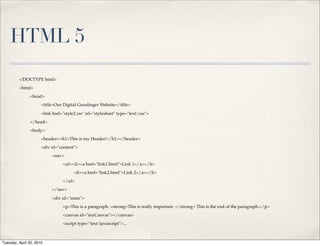 HTML 5
         <!DOCTYPE html>
         <html>
               <head>
                      <title>Our Digital Gunslinger Website</title>

                      <link href="style2.css" rel="stylesheet" type="text/css">
               </head>
               <body>
                      <header><h1>This is my Header!</h1></header>
                      <div id="content">
                           <nav>
                                 <ul><li><a href="link1.html">Link 1</a></li>
                                       <li><a href="link2.html">Link 2</a></li>
                                 </ul>
                           </nav>

                           <div id="main">
                                 <p>This is a paragraph. <strong>This is really important. </strong> This is the end of the paragraph.</p>
                                 <canvas id="myCanvas"></canvas>
                                 <script type="text/javascript">...



Tuesday, April 20, 2010
 