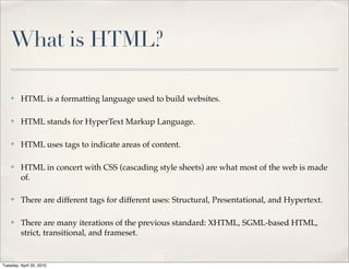 What is HTML?

    ✤    HTML is a formatting language used to build websites.

    ✤    HTML stands for HyperText Markup Language.

    ✤    HTML uses tags to indicate areas of content.

    ✤    HTML in concert with CSS (cascading style sheets) are what most of the web is made
         of.

    ✤    There are different tags for different uses: Structural, Presentational, and Hypertext.

    ✤    There are many iterations of the previous standard: XHTML, SGML-based HTML,
         strict, transitional, and frameset.


Tuesday, April 20, 2010
 