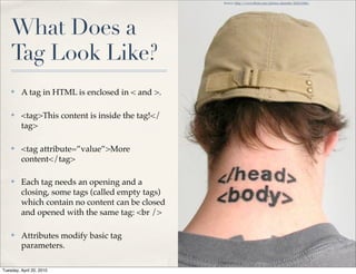 Source: http://www.ﬂickr.com/photos/daniello/422213306/




    What Does a
    Tag Look Like?
    ✤    A tag in HTML is enclosed in < and >.

    ✤    <tag>This content is inside the tag!</
         tag>

    ✤    <tag attribute=”value”>More
         content</tag>

    ✤    Each tag needs an opening and a
         closing, some tags (called empty tags)
         which contain no content can be closed
         and opened with the same tag: <br />

    ✤    Attributes modify basic tag
         parameters.

Tuesday, April 20, 2010
 