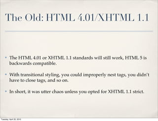The Old: HTML 4.01/XHTML 1.1


    ✤    The HTML 4.01 or XHTML 1.1 standards will still work, HTML 5 is
         backwards compatible.

    ✤    With transitional styling, you could improperly nest tags, you didn’t
         have to close tags, and so on.

    ✤    In short, it was utter chaos unless you opted for XHTML 1.1 strict.




Tuesday, April 20, 2010
 
