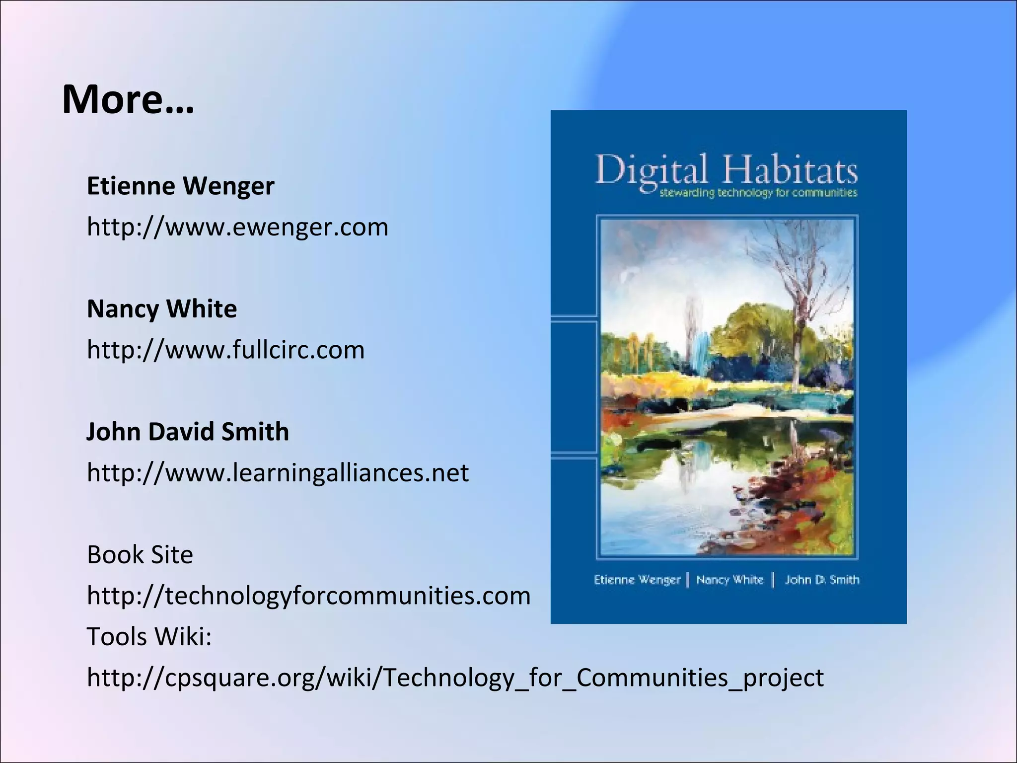 More…
Etienne Wenger
http://www.ewenger.com
Nancy White
http://www.fullcirc.com
John David Smith
http://www.learningalliances.net
Book Site
http://technologyforcommunities.com
Tools Wiki:
http://cpsquare.org/wiki/Technology_for_Communities_project
 
