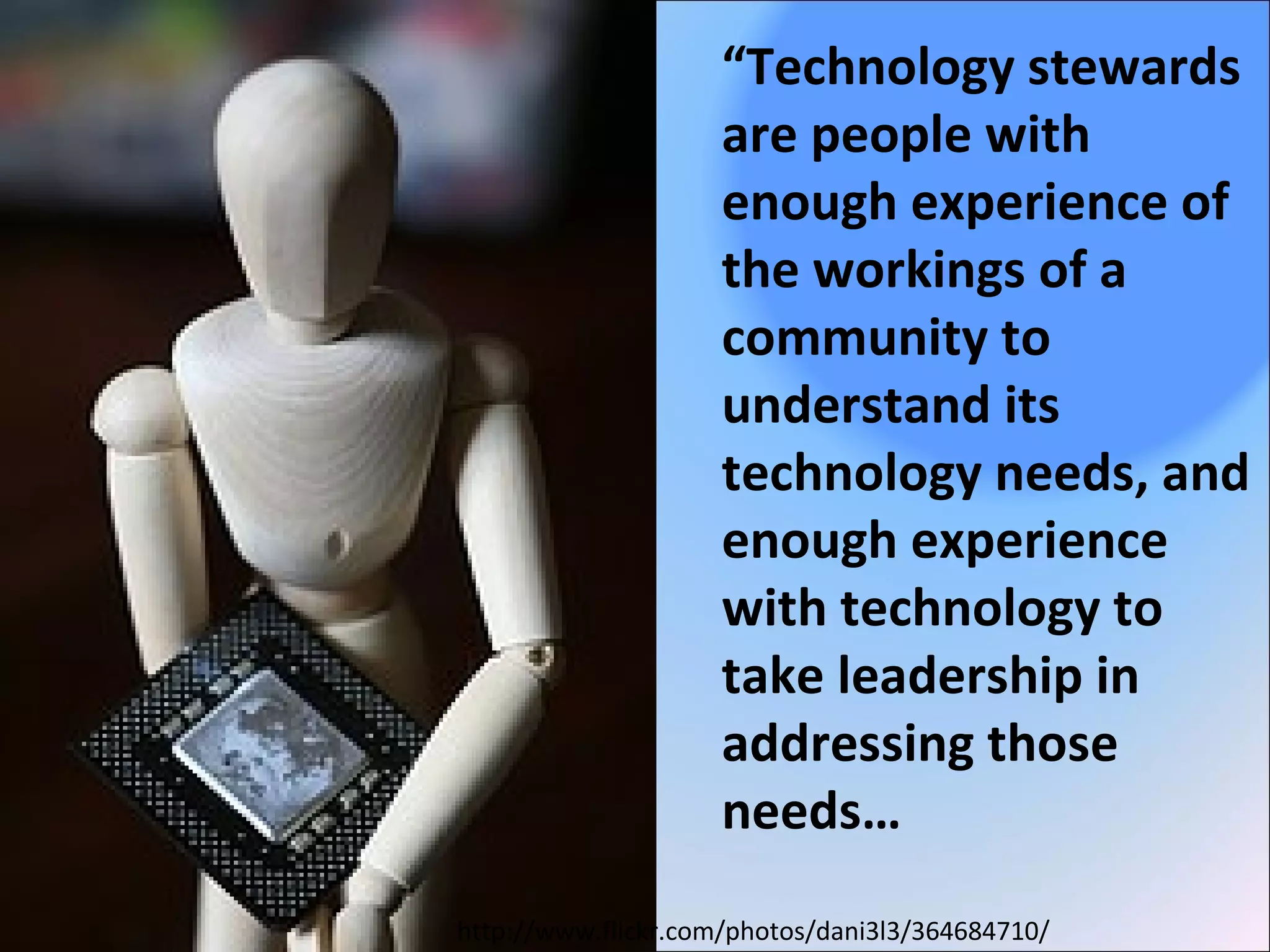 http://www.flickr.com/photos/dani3l3/364684710/
“Technology stewards
are people with
enough experience of
the workings of a
community to
understand its
technology needs, and
enough experience
with technology to
take leadership in
addressing those
needs…
 
