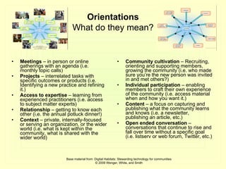 Meetings  – in person or online gatherings with an agenda (i.e. monthly topic calls) Projects  – interrelated tasks with specific outcomes or products (i.e. Identifying a new practice and refining it.) Access to expertise  – learning from experienced practitioners (i.e. access to subject matter experts) Relationship  – getting to know each other (i.e. the annual potluck dinner!) Context  – private, internally-focused or serving an organization, or the wider world (i.e. what is kept within the community, what is shared with the wider world) Community cultivation  – Recruiting, orienting and supporting members, growing the community (i.e. who made sure you’re the new person was invited in and met others?) Individual participation  – enabling members to craft their own experience of the community (i.e. access material when and how you want it.) Content  – a focus on capturing and publishing what the community learns and knows (i.e. a newsletter, publishing an article, etc.) Open ended conversation  – conversations that continue to rise and fall over time without a specific goal (i.e. listserv or web forum, Twitter, etc.) Base material from: Digital Habitats: Stewarding technology for communities © 2009 Wenger, White, and Smith Orientations What do they mean? 