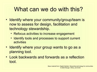 What can we do with this? Identify where your community/group/team is now to assess for design, facilitation and technology stewardship. Refocus activities to increase engagement Identify tools and processes to support current activities  Identify where your group wants to go as a planning tool. Look backwards and forwards as a reflection tool. Base material from: Digital Habitats: Stewarding technology for communities © 2009 Wenger, White, and Smith 
