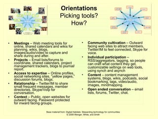 Meetings  – Web meeting tools for online, shared calendars and wikis for planning, wikis, blogs, images/audio/video to capture and share during and after. Projects  – Email lists/forums to coordinate, shared calendars, project management trackers, blogs to journal/report. Access to expertise  – Online profiles, social networking sites, “yellow pages,” discussion forums, blogs. Relationship  – Twitter/IM to share small frequent messages, member directories, Skype/VoIp for conversation. Context  – Public, open websites for outward facing. Password protected for inward facing groups. Community cultivation  – Outward facing web sites to attract members, Twitter/IM to feel connected, Skype for voice. Individual participation  – RSS/aggregators, tagging, so people can craft what content they get, customizable settings on web tools, using synch and asynch  Content  – content management systems, blogs, wikis, podcasts, social bookmarking, tags, video/audio, images, mindmapping. Open ended conversation  – email lists, forums, Twitter, chat. Base material from: Digital Habitats: Stewarding technology for communities © 2009 Wenger, White, and Smith Orientations Picking tools? How? 