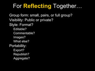 For  Reflecting  Together… Group form: small, pairs, or full group? Visibility: Public or private? Style: Format?  Editable? Commentable? Images? What else? Portability:  Export? Republish? Aggregate? 