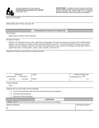 Wisconsin Department of Public Instruction
CONTINUING EDUCATION ACTIVITY REPORT
PI-2453 (Rev. 09-11)
INSTRUCTIONS: Complete and submit annually to your library
system validator along with the Annual Summation of Continuing
Education Activities, Form PI-2454. Refer to the Certification
Manual for Wisconsin Public Library Directors for assistance.
Name Last, First, Middle
     
Mailing Address Street / PO Box, City, State, ZIP
     
I. CONTINUING EDUCATION ACTIVITY DESCRIPTION
Title of Program
Digital Habits of Public Library Members
Description of Program
EBSCO’s User Research team recently conducted an ethnography-style project focusing on the digital habits of public library
members, how the habits are formed, and the needs that spark their searches. The team talks about the project, the research
findings, how those findings impact how they think about public library users, and how the findings can help public libraries
support their users’ evolving needs—reader, seeker, socialite, “informavore”!
Relationship of Program to Present Position or Career Advancement
     
Activity Dates Location Number of Contact Hours
From Mo./Day/Yr.
10/7/2015
To Mo./Day/Yr.
10/7/2015 Online
Technology If any
     
Total
1.0
Provider If applicable
NFLS
Category Check one, attach written summary if applicable
A. Credit Continuing Education Attach formal documentation from the sponsoring agency.
B. Noncredit Continuing Education
C. Self-directed Continuing Education
II. SIGNATURE
I HEREBY CERTIFY that the information provided is true and correct to the best of my knowledge.
Signature of Participant

Date Signed Mo./Day/Yr.
 