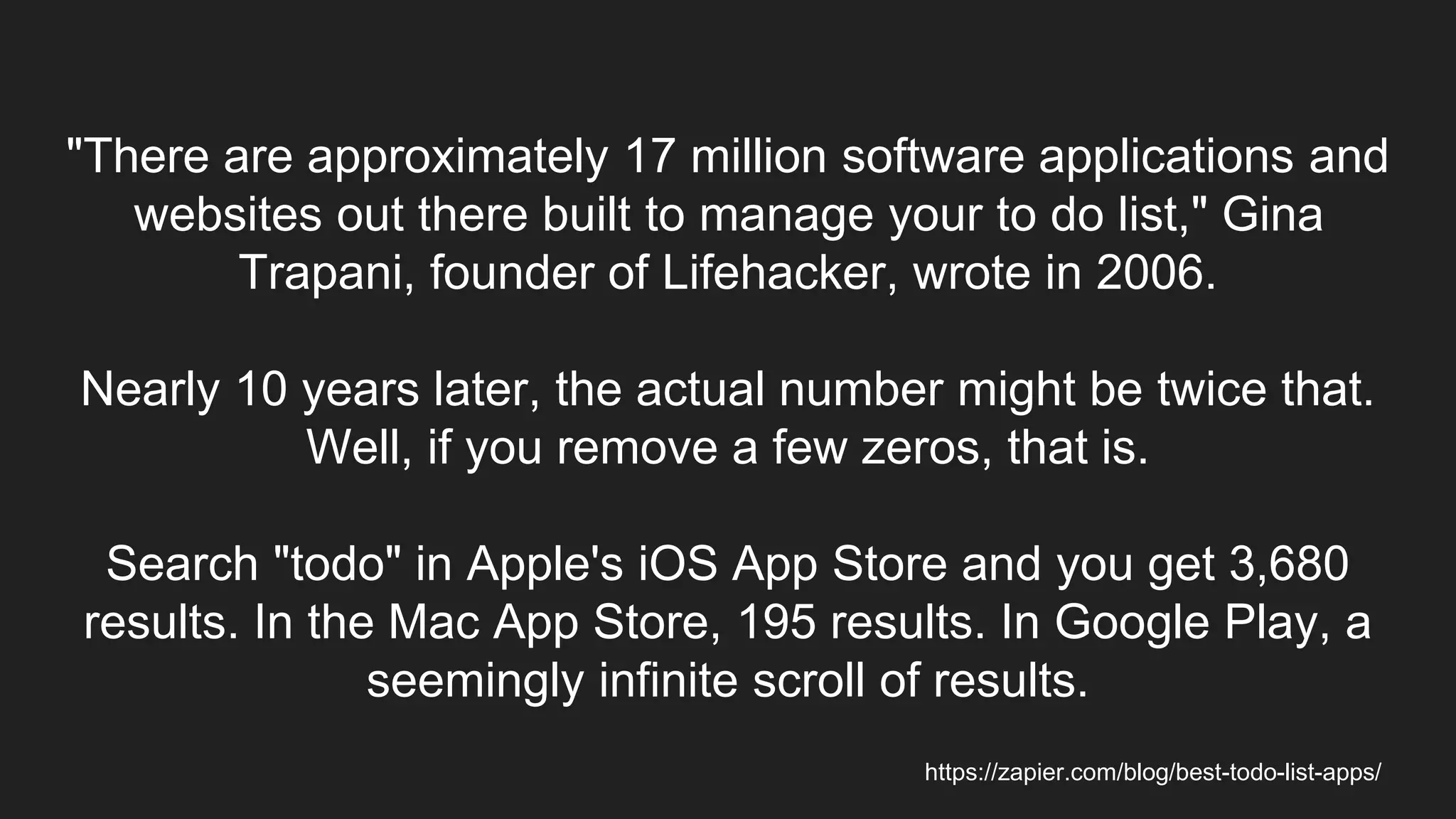 "There are approximately 17 million software applications and
websites out there built to manage your to do list," Gina
Trapani, founder of Lifehacker, wrote in 2006.
Nearly 10 years later, the actual number might be twice that.
Well, if you remove a few zeros, that is.
Search "todo" in Apple's iOS App Store and you get 3,680
results. In the Mac App Store, 195 results. In Google Play, a
seemingly infinite scroll of results.
https://zapier.com/blog/best-todo-list-apps/
 