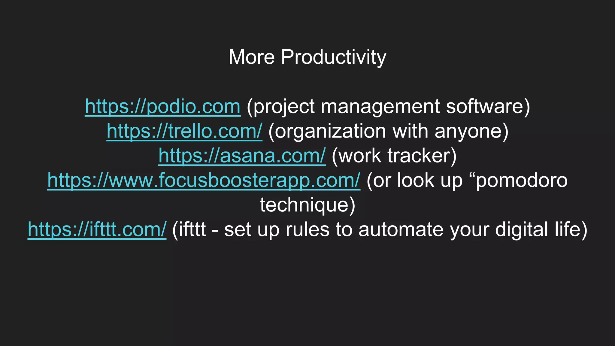 More Productivity
https://podio.com (project management software)
https://trello.com/ (organization with anyone)
https://asana.com/ (work tracker)
https://www.focusboosterapp.com/ (or look up “pomodoro
technique)
https://ifttt.com/ (ifttt - set up rules to automate your digital life)
 