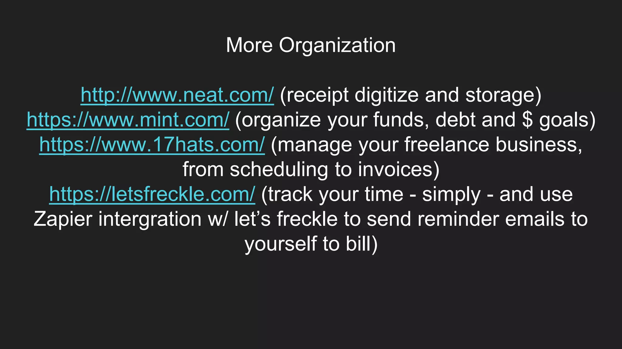 More Organization
http://www.neat.com/ (receipt digitize and storage)
https://www.mint.com/ (organize your funds, debt and $ goals)
https://www.17hats.com/ (manage your freelance business,
from scheduling to invoices)
https://letsfreckle.com/ (track your time - simply - and use
Zapier intergration w/ let’s freckle to send reminder emails to
yourself to bill)
 