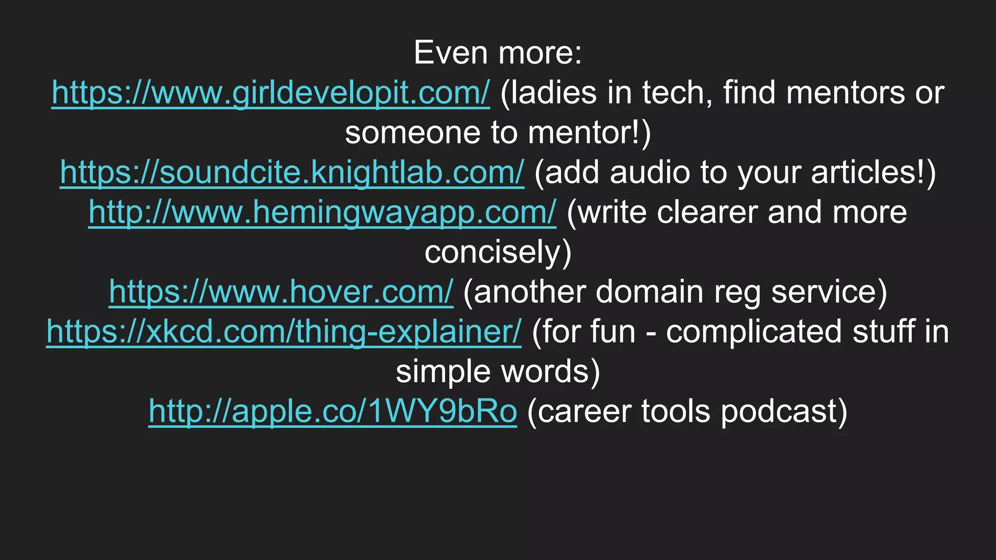 Even more:
https://www.girldevelopit.com/ (ladies in tech, find mentors or
someone to mentor!)
https://soundcite.knightlab.com/ (add audio to your articles!)
http://www.hemingwayapp.com/ (write clearer and more
concisely)
https://www.hover.com/ (another domain reg service)
https://xkcd.com/thing-explainer/ (for fun - complicated stuff in
simple words)
http://apple.co/1WY9bRo (career tools podcast)
 