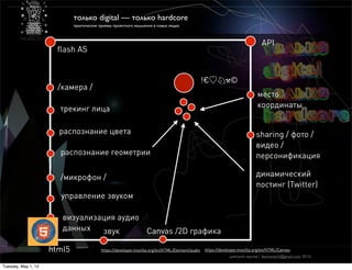 только digital — только hardcore
                             практические приемы проектного мышления в новых медиа



                                                                                                                             API
                       ﬂash AS


                                                                                                !€♡♘⚒©
                       /камера /
                                                                                                                           место
                       трекинг лица                                                                                        координаты


                       распознание цвета                                                                                  sharing / фото /
                                                                                                                          видео /
                       распознание геометрии                                                                              персонификация

                       /микрофон /                                                                                        динамический
                                                                                                                          постинг (Twitter)
                       управление звуком

                        визуализация аудио
                        данных   звук      Canvas /2D графика

                     html5                https://developer.mozilla.org/en/HTML/Element/audio   https://developer.mozilla.org/en/HTML/Canvas
                                                                                                            дмитрий карпов / desmonych@gmail.com 2012г

Tuesday, May 1, 12
 