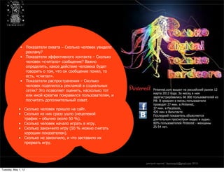 только digital — только hardcore
                     практические приемы проектного мышления в новых медиа




              • Показатели охвата – Сколько человек увидело
                рекламу?
              • Показатели эффективного контакта – Сколько
                человек «считало» сообщение? Важно
                определить, какое действие человека будет
                говорить о том, что он сообщение понял, то
                есть, «считал».
              • Показатели распространения – Сколько
                человек поделилось рекламой в социальных
                сетях? Это позволяет оценить, насколько тот                       Pinterest.com вышел на российский рынок 12
                                                                                  марта 2012 года. За месяц в нем
                или иной креатив понравился пользователям, и                      зарегистрировались 60 000 пользователей из
                посчитать дополнительный охват.                                   РФ. В среднем в месяц пользователи
                                                                                  проводят 27 мин. в Pinterest,
             • Сколько человек пришло на сайт.                                    37 мин. в Facebook,
                                                                                  420 мин в Вконтакте.
             • Сколько из них сразу ушло (нецелевой                               Последний показатель объясняется
               трафик – обычно около 50 %).                                       длительным просмотром видео и аудио.
             • Сколько человек начало играть в игру.                              80% пользователей Pinterest - женщины
                                                                                  25-54 лет.
             • Сколько закончило игру (50 % можно считать
               хорошим показателем).
             • Сколько не закончило, и что заставило их
               прервать игру.




                                                                             дмитрий карпов / desmonych@gmail.com 2012г

Tuesday, May 1, 12
 