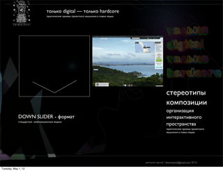 только digital — только hardcore
                                  практические приемы проектного мышления в новых медиа




                                                                                                          cтереотипы
                                                                                                          композиции
                                                                                                          организация
             DOWN SLIDER - формат                                                                         интерактивного
             стандартные композиционные модели
                                                                                                          пространства
                                                                                                          практические приемы проектного
                                                                                                          мышления в новых медиа




                                                                                          дмитрий карпов / desmonych@gmail.com 2012г

Tuesday, May 1, 12
 