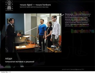 только digital — только hardcore
                     практические приемы проектного мышления в новых медиа




                                                                                  Мотив власти — стремление индивида влиять
                                                                                  на людей. Мотивация власти (потребность во
                                                                                  власти) является одной из самых главных
                                                                                  движущих сил человеческих действий. Это
                                                                                  стремление занять руководящую позицию в
                                                                                  группе (коллективе), попытка руководить
                                                                                  людьми, определять и регламентировать их
                                                                                  деятельность.




        ЛЮДИ
        типология мотивов и решений


                                                                             дмитрий карпов / desmonych@gmail.com 2012г

Tuesday, May 1, 12
 
