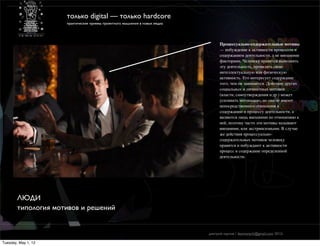 только digital — только hardcore
                     практические приемы проектного мышления в новых медиа




                                                                                   Процессуально-содержательные мотивы
                                                                                   — побуждение к активности процессом и
                                                                                   содержанием деятельности, а не внешними
                                                                                   факторами. Человеку нравится выполнять
                                                                                   эту деятельность, проявлять свою
                                                                                   интеллектуальную или физическую
                                                                                   активность. Его интересует содержание
                                                                                   того, чем он занимается. Действие других
                                                                                   социальных и личностных мотивов
                                                                                   (власти, самоутверждения и др.) может
                                                                                   усиливать мотивацию, но они не имеют
                                                                                   непосредственного отношения к
                                                                                   содержанию и процессу деятельности, а
                                                                                   являются лишь внешними по отношению к
                                                                                   ней, поэтому часто эти мотивы называют
                                                                                   внешними, или экстринсизными. В случае
                                                                                   же действия процессуально-
                                                                                   содержательных мотивов человеку
                                                                                   нравятся и побуждают к активности
                                                                                   процесс и содержание определенной
                                                                                   деятельности.




        ЛЮДИ
        типология мотивов и решений


                                                                             дмитрий карпов / desmonych@gmail.com 2012г

Tuesday, May 1, 12
 