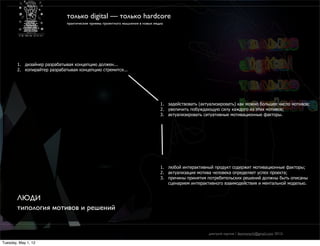 только digital — только hardcore
                              практические приемы проектного мышления в новых медиа




        1. дизайнер разрабатывая концепцию должен...
        2. копирайтер разрабатывая концепцию стремится...




                                                                                 1. задействовать (актуализировать) как можно большее число мотивов;
                                                                                 2. увеличить побуждающую силу каждого из этих мотивов;
                                                                                 3. актуализировать ситуативные мотивационные факторы.




                                                                                 1. любой интерактивный продукт содержит мотивационные факторы;
                                                                                 2. актуализация мотива человека определяет успех проекта;
                                                                                 3. причины принятия потребительских решений должны быть описаны
                                                                                    сценарием интерактивного взаимодействия и ментальной моделью.


        ЛЮДИ
        типология мотивов и решений


                                                                                                      дмитрий карпов / desmonych@gmail.com 2012г

Tuesday, May 1, 12
 
