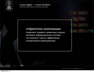 только digital — только hardcore
                     практические приемы проектного мышления в новых медиа




                                cтереотипы композиции
                                позволяют создавать привычные, хорошо
                                знакомые информационные системы,
                                что помогает строить эффективное
                                интерактивное взаимодействие




                                                                             дмитрий карпов / desmonych@gmail.com 2012г

Tuesday, May 1, 12
 