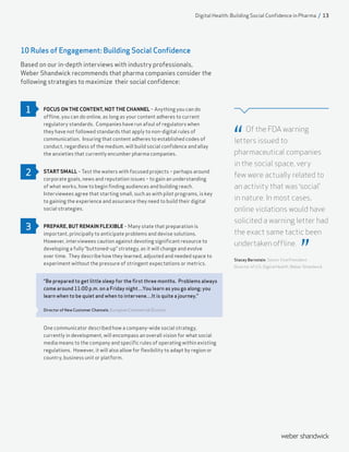 10 Rules of Engagement: Building Social Confidence
Based on our in-depth interviews with industry professionals,
Weber Shandwick recommends that pharma companies consider the
following strategies to maximize their social confidence:
FOCUS ON THE CONTENT, NOT THE CHANNEL – Anything you can do
offline, you can do online, as long as your content adheres to current
regulatory standards. Companies have run afoul of regulators when
they have not followed standards that apply to non-digital rules of
communication. Insuring that content adheres to established codes of
conduct, regardless of the medium, will build social confidence and allay
the anxieties that currently encumber pharma companies.
START SMALL – Test the waters with focused projects – perhaps around
corporate goals, news and reputation issues – to gain an understanding
of what works, how to begin finding audiences and building reach.
Interviewees agree that starting small, such as with pilot programs, is key
to gaining the experience and assurance they need to build their digital
social strategies.
PREPARE, BUT REMAIN FLEXIBLE – Many state that preparation is
important, principally to anticipate problems and devise solutions.
However, interviewees caution against devoting significant resource to
developing a fully “buttoned-up” strategy, as it will change and evolve
over time. They describe how they learned, adjusted and needed space to
experiment without the pressure of stringent expectations or metrics.
“Be prepared to get little sleep for the first three months. Problems always
come around 11:00 p.m. on a Friday night…You learn as you go along; you
learn when to be quiet and when to intervene…It is quite a journey.”
Director of New Customer Channels, European Commercial Division
One communicator described how a company-wide social strategy,
currently in development, will encompass an overall vision for what social
media means to the company and specific rules of operating within existing
regulations. However, it will also allow for flexibility to adapt by region or
country, business unit or platform.
Of the FDA warning
letters issued to
pharmaceutical companies
in the social space, very
few were actually related to
an activity that was ‘social’
in nature. In most cases,
online violations would have
solicited a warning letter had
the exact same tactic been
undertaken offline.
Stacey Bernstein, Senior Vice President,
Director of U.S. Digital Health, Weber Shandwick
1
2
3
Digital Health: Building Social Confidence in Pharma / 13
 