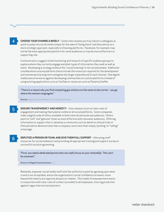 CHOOSE YOUR CHANNELS WISELY – Some interviewees portray industry colleagues as
quick to jump into social media simply for the sake of “being there” and they advise on a
more strategic approach, especially in choosing platforms. Facebook, for example, may
not be the most appropriate platform for some audiences or may be more effective in a
supporting role.
Communicators suggest initial monitoring and research of specific audience groups to
explore where they currently engage and what types of information they seek as well as
share. Developing a strategy without this “social listening” is not recommended. Additional
considerations around platform choice include the resources required for the development
and maintenance (a long-term and generally larger expenditure) of each channel. One digital
media executive warns against developing communities on custom platforms instead of
using existing applications such as YouTube or resources such as PatientsLikeMe.
“There is a reason why you find competing gas stations on the same street corner – you go
where the masses congregate.”
Director, Digital and Social Media, U.S. Commercial Division
ENSURE TRANSPARENCY AND HONESTY – Interviewees insist on clear rules of
engagement and making them plainly visible on all social platforms. Some companies
make a digital code of ethics available to both internal and external audiences. Others
point to “soft” and “genuine” tones as most effective with consumer audiences. Offering
information or support that is valued by a community such as detail on clinical trials or
lifestyle advice demonstrates that a company cares more than simply “pushing” or “selling”
a message.
DEPUTIZE A PERSON OR TEAM, AND GIVE THEM FULL SUPPORT – Allocating staff
resources for social endeavors and providing all appropriate training and support are key in
successful social programming.
“First, you need a dedicated person who can really focus on your channel(s). This can’t
be unowned.”
Director of Digital Communications, U.S.
Relatedly, empower social media staff with the authority to post by agreeing upon what
is and is not acceptable, and as the organization’s social confidence increases, move
beyond the need to pre-approve all posts or tweets. This model of empowerment works
in conjunction with clear rules of conduct provided to all employees, insuring protection
against rogue internal social posters.
4
5
6
Digital Health: Building Social Confidence in Pharma / 14
 
