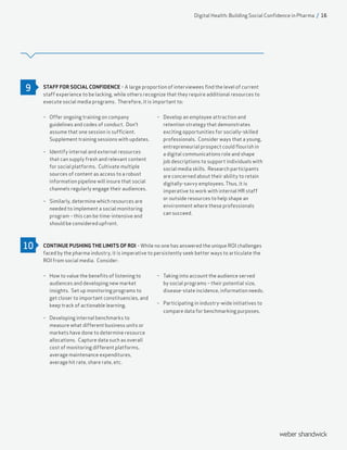 STAFF FOR SOCIAL CONFIDENCE – A large proportion of interviewees find the level of current
staff experience to be lacking, while others recognize that they require additional resources to
execute social media programs. Therefore, it is important to:
CONTINUE PUSHING THE LIMITS OF ROI – While no one has answered the unique ROI challenges
faced by the pharma industry, it is imperative to persistently seek better ways to articulate the
ROI from social media. Consider:
–– Offer ongoing training on company
guidelines and codes of conduct. Don’t
assume that one session is sufficient.
Supplement training sessions with updates.
–– Identify internal and external resources
that can supply fresh and relevant content
for social platforms. Cultivate multiple
sources of content as access to a robust
information pipeline will insure that social
channels regularly engage their audiences.
–– Similarly, determine which resources are
needed to implement a social monitoring
program – this can be time-intensive and
should be considered upfront.
–– Develop an employee attraction and
retention strategy that demonstrates
exciting opportunities for socially-skilled
professionals. Consider ways that a young,
entrepreneurial prospect could flourish in
a digital communications role and shape
job descriptions to support individuals with
social media skills. Research participants
are concerned about their ability to retain
digitally-savvy employees. Thus, it is
imperative to work with internal HR staff
or outside resources to help shape an
environment where these professionals
can succeed.
–– How to value the benefits of listening to
audiences and developing new market
insights. Set up monitoring programs to
get closer to important constituencies, and
keep track of actionable learning.
–– Developing internal benchmarks to
measure what different business units or
markets have done to determine resource
allocations. Capture data such as overall
cost of monitoring different platforms,
average maintenance expenditures,
average hit rate, share rate, etc.
–– Taking into account the audience served
by social programs – their potential size,
disease-state incidence, information needs.
–– Participating in industry-wide initiatives to
compare data for benchmarking purposes.
9
10
Digital Health: Building Social Confidence in Pharma / 16
 