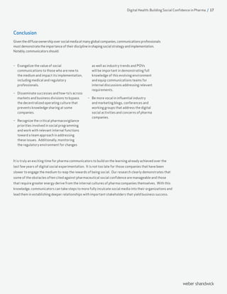It is truly an exciting time for pharma communicators to build on the learning already achieved over the
last few years of digital social experimentation. It is not too late for those companies that have been
slower to engage the medium to reap the rewards of being social. Our research clearly demonstrates that
some of the obstacles often cited against pharmaceutical social confidence are manageable and those
that require greater energy derive from the internal cultures of pharma companies themselves. With this
knowledge, communicators can take steps to more fully inculcate social media into their organizations and
lead them in establishing deeper relationships with important stakeholders that yield business success.
–– Evangelize the value of social
communications to those who are new to
the medium and impact its implementation,
including medical and regulatory
professionals.
–– Disseminate successes and how-to’s across
markets and business divisions to bypass
the decentralized operating culture that
prevents knowledge sharing at some
companies.
–– Recognize the critical pharmacovigilance
priorities involved in social programming
and work with relevant internal functions
toward a team approach in addressing
these issues. Additionally, monitoring
the regulatory environment for changes
as well as industry trends and POVs
will be important in demonstrating full
knowledge of this evolving environment
and equip communications teams for
internal discussions addressing relevant
requirements.
–– Be more vocal in influential industry
and marketing blogs, conferences and
working groups that address the digital
social activities and concerns of pharma
companies.
Digital Health: Building Social Confidence in Pharma / 17
Conclusion
Giventhediffuseownershipoversocialmediaatmanyglobalcompanies,communicationsprofessionals
mustdemonstratetheimportanceoftheirdisciplineinshapingsocialstrategyandimplementation.
Notably,communicatorsshould:
 