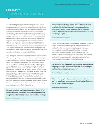 The extent of digital social confidence represented by our
interviewees ranged from no current social media experience
to ongoing, consumer-facing and two-way dialogue platforms.
Four interviewees are actively managing disease-related
social media platforms, three of which incorporate two-way
dialogue features. Three additional interviewees described
their experience with corporate reputation-focused social
programs, mainly targeting media, investors, government
officials and employees (current and potential). The three
Asian-based interviewees and fourth marketer responsible for
Latin American operations are not currently engaging in any
social media in their respective regions despite their interest in
and active exploration of social possibilities.
All of the digital communicators we spoke with described their
efforts as early-stage or experimental. Many believe they are
at fairly rudimentary points in their social media experience,
even if they have been managing active properties for over
two years. These executives depict a careful and thoughtful
approach to their use of social media, pacing themselves to
gain learning and tweak their activities as their efforts evolve.
Additionally, very few express confidence, let alone expertise,
in social strategy and implementation. Most feel they have
developed a strong understanding of what works for their
specific audience(s) and how to begin planning for next-stage
activities. Revealingly, few interviewees were able to cite more
than one or two companies or information sources that they
were tracking to help inform their efforts.
“We are proceeding carefully and reasonably slowly. We’ve
limited the number of channels so that we can give each one
enough time and effort to develop it in line with our strategy.”
Director of Communications, Europe
“Our social media strategy is lean. We’re not cautious; we’re
not afraid of it. We’re evaluating it and doing cost benefit
assessment...and we ask ourselves whether we’re doing it
because of general consumer expectations or because we have
something to say here.”
Director of Digital Communications, U.S.
Even if the social experience of these executives is in formative
stages, each interviewee recognizes the significance of the
medium for their communications strategies. Moreover,
everyone believes social media will continue to grow in
importance for their company. Many recognize that key
industry audiences will only increase their use of social media
and interviewees also point to growing acceptance of and
experience with the medium within the industry.
“We recognize that the web and digital channel is where people
are going first to get their information; they’re not looking to
traditional channels as much anymore.”
Director of Digital Communications, U.S.
“The need for people to be connected with others like them
won’t go away This is human nature… [social media is] bringing
a lot of benefits to a lot of people”
Global Head of Communications, Europe
APPENDIX:
RESPONDENT BACKGROUND
Digital Health: Building Social Confidence in Pharma / 18
 