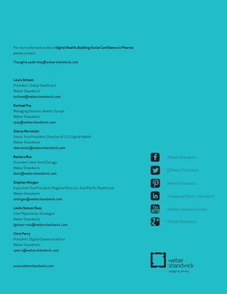 www.webershandwick.com
For more information about Digital Health: Building Social Confidence in Pharma
please contact:
ThoughtLeadership@webershandwick.com
Laura Schoen
President, Global Healthcare
Weber Shandwick
lschoen@webershandwick.com
Rachael Pay
Managing Director, Health, Europe
Weber Shandwick
rpay@webershandwick.com
Stacey Bernstein
Senior Vice President, Director of U.S. Digital Health
Weber Shandwick
sbernstein@webershandwick.com
Barbara Box
President, New York/Chicago
Weber Shandwick
bbox@webershandwick.com
Stephen Morgan
Executive Vice President, Regional Director, Asia Pacific Healthcare
Weber Shandwick
smorgan@webershandwick.com
Leslie Gaines-Ross
Chief Reputation Strategist
Weber Shandwick
lgaines-ross@webershandwick.com
Chris Perry
President, Digital Communications
Weber Shandwick
cperry@webershandwick.com
/WeberShandwick
@WeberShandwick
/WeberShandwick
/Company/Weber-Shandwick
/WeberShandwickGlobal
+WeberShandwick
 