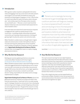 Introduction
With a greater number of patients seeking health information
online and engaging in two-way conversations with other patients
and caregivers via social media, the healthcare industry has
entered an exciting and game-changing era. In fact, 72% of online
U.S. adults have looked for health information online in the past
year, 1
and a similar proportion of European online consumers
are social health users. 2
Moreover, a recent study found that
adoption of physician-only social networks by European doctors
almost doubled in 2012.3
It has never been more imperative for pharmaceutical companies
to engage with their audiences and become part of the
conversation – by building valuable relationships with patient
communities, participating in disease awareness, listening and
gaining insight into physician, patient, and community needs.
Weber Shandwick is widely known as a thought leader in digital
media and communications trends in the healthcare industry.
To answer the frequently asked question of how to build the
social confidence of healthcare companies in a heavily regulated
sector, Digital Health: Building Social Confidence in Pharma
examines what social engagement means to a rapidly-changing
pharmaceutical industry.
Patients are increasingly harnessing
the Internet to gain knowledge about health
conditions and even self-diagnose, leading
to a more empowered health consumer
and contributing to more informed patient-
physician discussions. In this new age of
participatory medicine, pharmaceutical
companies must start by understanding what
health communities want and need, then
use digital technologies to reach them with
information that meets that need and does
not run afoul of applicable regulations.
Laura Schoen, President Global Healthcare, Weber Shandwick
Why We Did the Research
Building upon a previous global quantitative survey jointly
conducted by Weber Shandwick with Forbes Insights,
Socializing Your Brand: A Brand’s Guide to Sociability,
Weber Shandwick wanted to better understand findings from that
study that suggested obstacles facing the pharma sector may be
more internally-constrained, yet surmountable, than previously
thought. With various internal functions, such as legal, regulatory,
marketing and communications, involved in social media
decision-making, responsibility for the medium and its strategic
implementation is complex.
Digital Health: Building Social Confidence in Pharma explores how
global pharmaceutical companies are using social media in their
external communications. A particular focus is on understanding
specific challenges that pharma communicators face in developing
and executing social strategies, and identifying how professionals
are overcoming these barriers. The goal of this research is to help
them leverage this important medium and ultimately get closer to
their audiences.
How We Did the Research
This report presents learning from 12 in-depth telephone
interviews conducted at the end of 2012 with senior in-house
pharmaceutical executives responsible for social media decisions
and one marketing consultant with comprehensive industry
experience. Interviews were divided by regional markets,
where we conducted four interviews with executives located
in the U.S., four in Europe, three in Asia and one responsible for
communications in Latin America. Where possible, differences
between these markets are summarized.
Prior to the in-depth interviews, we interviewed healthcare
professionals at Weber Shandwick to hear their perspective on
social communications in the industry and to better understand
pharmaceutical regulations by region.
Digital Health: Building Social Confidence in Pharma / 2
1
Fall, 2012 Pew Research Center’s Internet & American Life Project
2
Manhattan Research, Cybercitizen Health® Europe 2012
3
Manhattan Research, Taking the Pulse Europe 2012
 