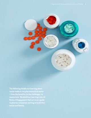 The following details our learning about
social media in the pharmaceutical sector
– from the benefits, to the challenges, to
resolutions. We distill our learnings into 10
Rules of Engagement that serve as a guide
to pharma companies working to build their
social confidence.
Digital Health: Building Social Confidence in Pharma / 4
 