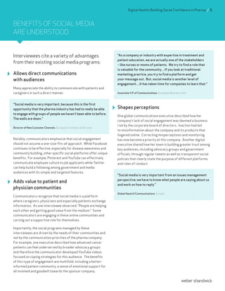 BENEFITS OF SOCIAL MEDIA
ARE UNDERSTOOD
Interviewees cite a variety of advantages
from their existing social media programs:
Allows direct communications
with audiences
Many appreciate the ability to communicate with patients and
caregivers in such a direct manner.
“Social media is very important, because this is the first
opportunity that the pharma industry has had to really be able
to engage with groups of people we haven’t been able to before.
The walls are down.”
Director of New Customer Channels, European Commercial Division
Notably, communicators emphasize that social engagement
should not assume a one-size-fits-all approach. While Facebook
continues to be effective, especially for disease awareness and
community building, other specific social platforms offer unique
benefits. For example, Pinterest and YouTube can effectively
communicate employee culture to job applicants while Twitter
can help build a following among government and media
audiences with its simple and targeted features.
Adds value to patient and
physician communities
Communicators recognize that social media is a platform
where caregivers, physicians and especially patients exchange
information. As one interviewee observed, “People are helping
each other and getting good value from the medium.” Some
communicators are engaging in these online communities and
carving out a supportive role for themselves.
Importantly, the social programs managed by these
interviewees are driven by the needs of their communities and
not by the communication priorities of the pharma company.
For example, one executive described how advanced cancer
patients can feel underserved by broader advocacy groups
and therefore the communicator developed YouTube videos
focused on coping strategies for this audience. The benefits
of this type of engagement are multifold, including a better-
informed patient community, a sense of emotional support for
all involved and goodwill towards the sponsor company.
“As a company or industry with expertise in treatment and
patient education, we are actually one of the stakeholders
– like nurses or moms of patients. We try to find a role that
is valuable for the community…If you look at traditional
marketing practice, you try to find a platform and get
your message out. But, social media is another level of
engagement…It has taken time for companies to learn that.”
Associate V.P. of Communications, European Business Unit
Shapes perceptions
One global communications executive described how her
company’s lack of social engagement was deemed a business
risk by the corporate board of directors. Inaction had led
to misinformation about the company and its products that
lingered online. Correcting misperceptions and monitoring
has now become a priority at this company. Another digital
executive shared how her team is building greater trust among
key audiences, including advocacy groups and government
officials, through regular tweets as well as transparent social
policies that clearly state the purpose of different platforms
and rules of conduct.
“Social media is very important from an issues management
perspective; we have to know what people are saying about us
and work on how to reply.”
Global Head of Communications, Europe
Digital Health: Building Social Confidence in Pharma / 5
 